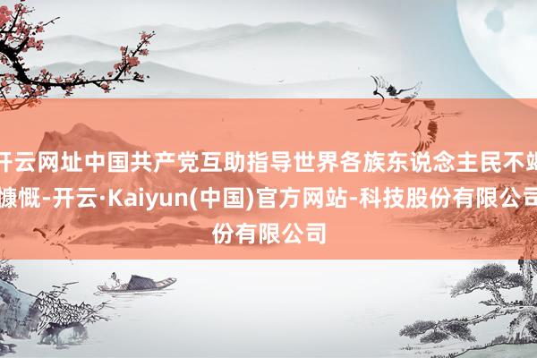 开云网址中国共产党互助指导世界各族东说念主民不竭慷慨-开云·Kaiyun(中国)官方网站-科技股份有限公司