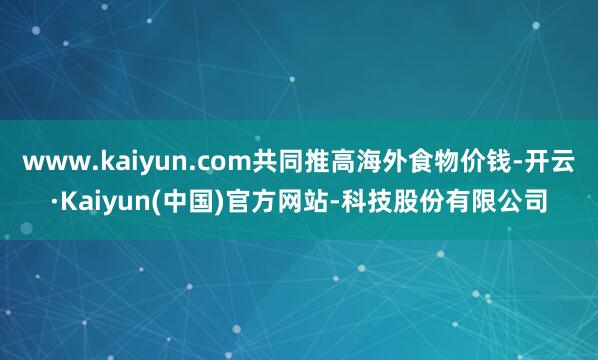 www.kaiyun.com共同推高海外食物价钱-开云·Kaiyun(中国)官方网站-科技股份有限公司