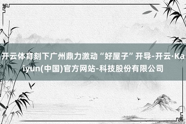 开云体育刻下广州鼎力激动“好屋子”开导-开云·Kaiyun(中国)官方网站-科技股份有限公司