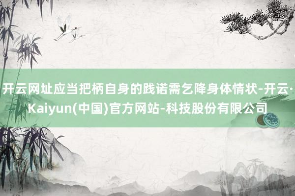 开云网址应当把柄自身的践诺需乞降身体情状-开云·Kaiyun(中国)官方网站-科技股份有限公司