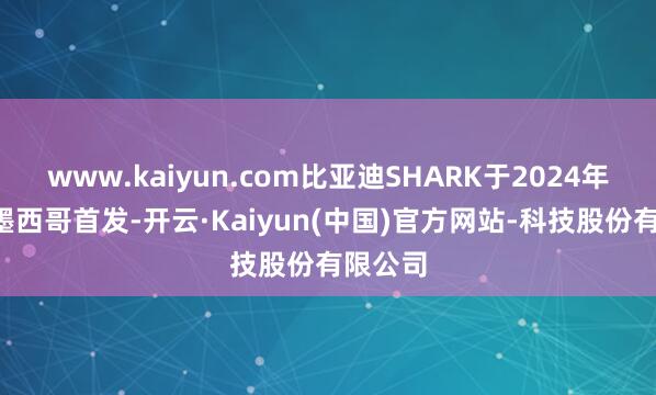 www.kaiyun.com比亚迪SHARK于2024年5月在墨西哥首发-开云·Kaiyun(中国)官方网站-科技股份有限公司