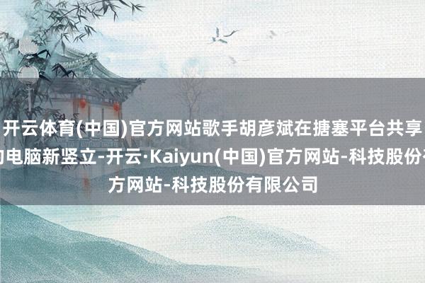 开云体育(中国)官方网站歌手胡彦斌在搪塞平台共享了我方的电脑新竖立-开云·Kaiyun(中国)官方网站-科技股份有限公司