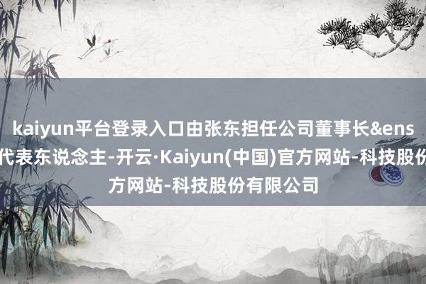 kaiyun平台登录入口由张东担任公司董事长&ensp;暨法定代表东说念主-开云·Kaiyun(中国)官方网站-科技股份有限公司