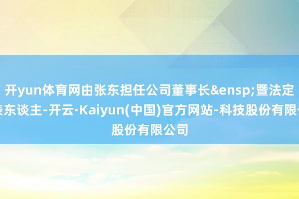 开yun体育网由张东担任公司董事长&ensp;暨法定代表东谈主-开云·Kaiyun(中国)官方网站-科技股份有限公司