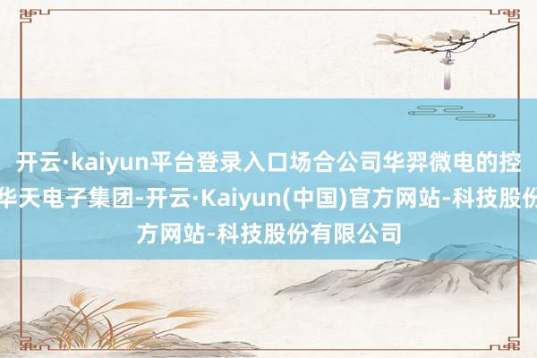 开云·kaiyun平台登录入口场合公司华羿微电的控股鼓动为华天电子集团-开云·Kaiyun(中国)官方网站-科技股份有限公司