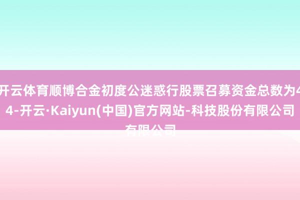 开云体育顺博合金初度公迷惑行股票召募资金总数为44-开云·Kaiyun(中国)官方网站-科技股份有限公司