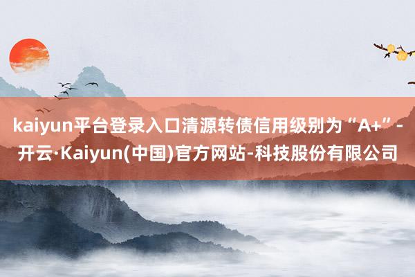 kaiyun平台登录入口清源转债信用级别为“A+”-开云·Kaiyun(中国)官方网站-科技股份有限公司