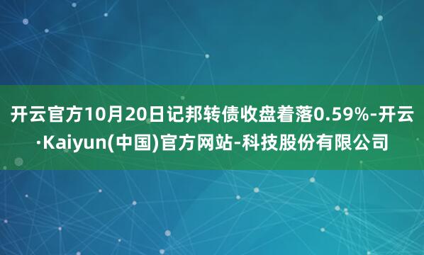 开云官方10月20日记邦转债收盘着落0.59%-开云·Kaiyun(中国)官方网站-科技股份有限公司