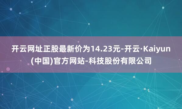 开云网址正股最新价为14.23元-开云·Kaiyun(中国)官方网站-科技股份有限公司