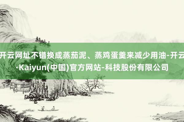 开云网址不错换成蒸茄泥、蒸鸡蛋羹来减少用油-开云·Kaiyun(中国)官方网站-科技股份有限公司