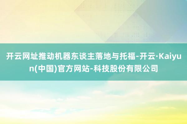开云网址推动机器东谈主落地与托福-开云·Kaiyun(中国)官方网站-科技股份有限公司