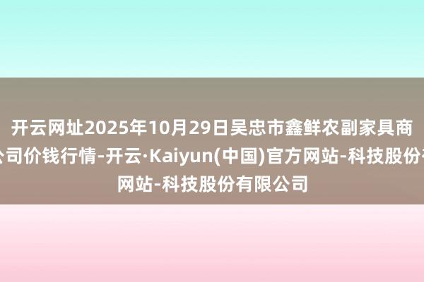 开云网址2025年10月29日吴忠市鑫鲜农副家具商场有限公司价钱行情-开云·Kaiyun(中国)官方网站-科技股份有限公司