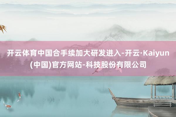 开云体育中国合手续加大研发进入-开云·Kaiyun(中国)官方网站-科技股份有限公司