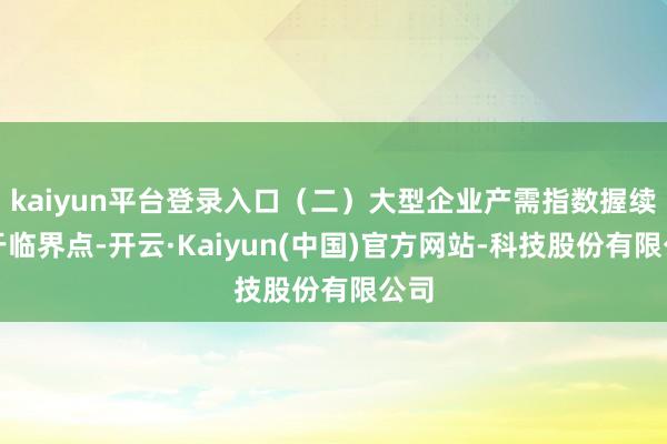kaiyun平台登录入口（二）大型企业产需指数握续高于临界点-开云·Kaiyun(中国)官方网站-科技股份有限公司