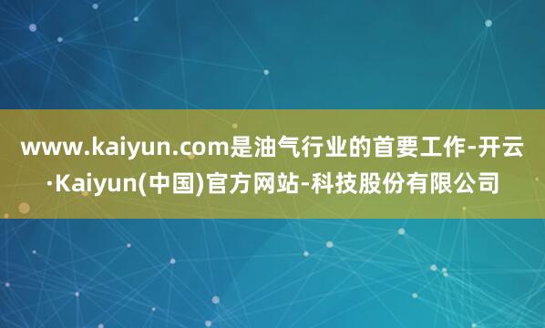 www.kaiyun.com是油气行业的首要工作-开云·Kaiyun(中国)官方网站-科技股份有限公司