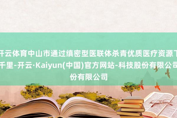 开云体育中山市通过缜密型医联体杀青优质医疗资源下千里-开云·Kaiyun(中国)官方网站-科技股份有限公司