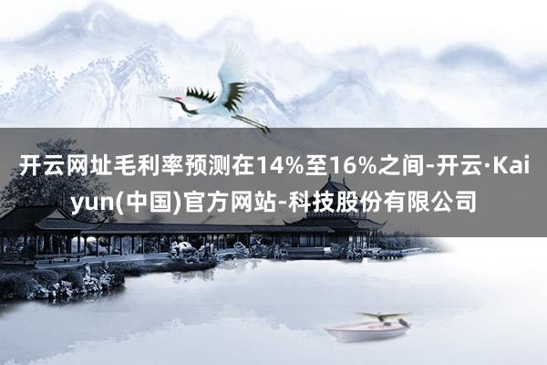 开云网址毛利率预测在14%至16%之间-开云·Kaiyun(中国)官方网站-科技股份有限公司