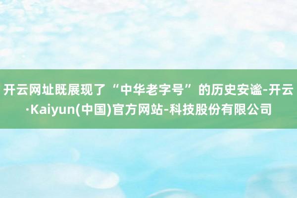 开云网址既展现了 “中华老字号” 的历史安谧-开云·Kaiyun(中国)官方网站-科技股份有限公司