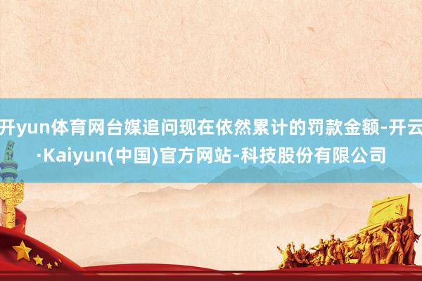 开yun体育网台媒追问现在依然累计的罚款金额-开云·Kaiyun(中国)官方网站-科技股份有限公司