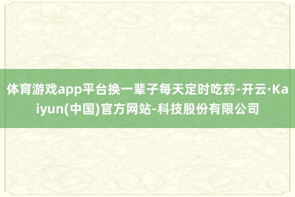 体育游戏app平台换一辈子每天定时吃药-开云·Kaiyun(中国)官方网站-科技股份有限公司