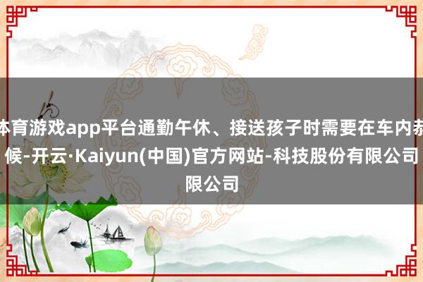 体育游戏app平台通勤午休、接送孩子时需要在车内恭候-开云·Kaiyun(中国)官方网站-科技股份有限公司