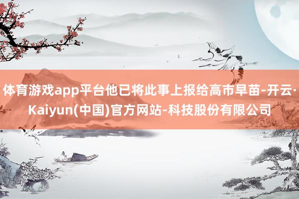 体育游戏app平台他已将此事上报给高市早苗-开云·Kaiyun(中国)官方网站-科技股份有限公司