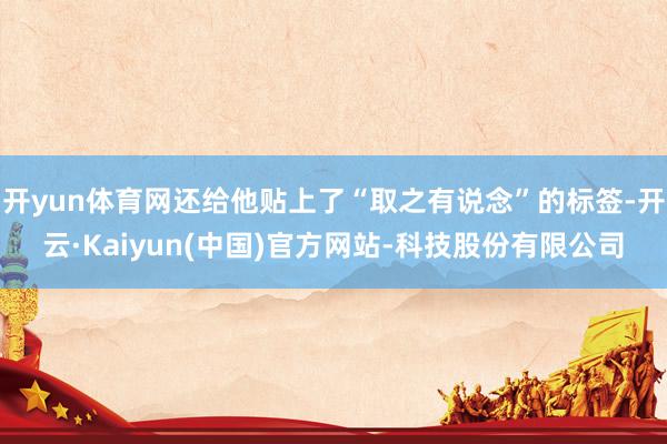 开yun体育网还给他贴上了“取之有说念”的标签-开云·Kaiyun(中国)官方网站-科技股份有限公司