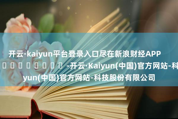 开云·kaiyun平台登录入口尽在新浪财经APP            													-开云·Kaiyun(中国)官方网站-科技股份有限公司