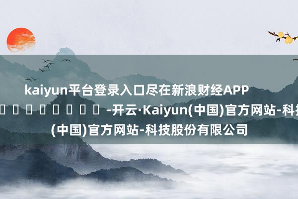 kaiyun平台登录入口尽在新浪财经APP            													-开云·Kaiyun(中国)官方网站-科技股份有限公司