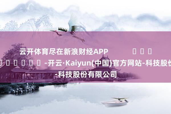 云开体育尽在新浪财经APP            													-开云·Kaiyun(中国)官方网站-科技股份有限公司