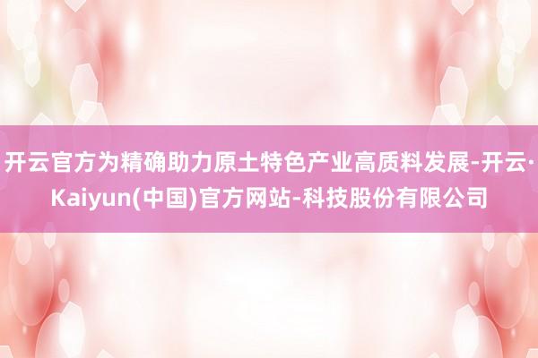 开云官方为精确助力原土特色产业高质料发展-开云·Kaiyun(中国)官方网站-科技股份有限公司