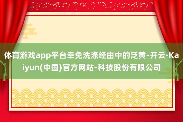 体育游戏app平台幸免洗涤经由中的泛黄-开云·Kaiyun(中国)官方网站-科技股份有限公司