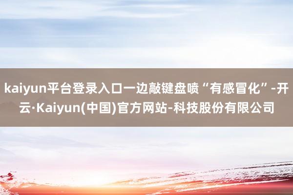 kaiyun平台登录入口一边敲键盘喷“有感冒化”-开云·Kaiyun(中国)官方网站-科技股份有限公司